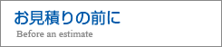 お見積りの前に Before an estimate